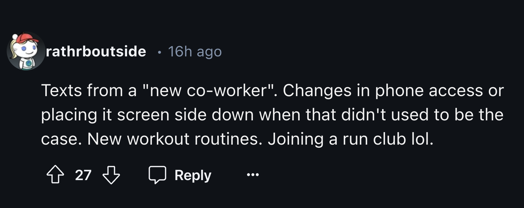 colorfulness - rathrboutside 16h ago Texts from a "new coworker". Changes in phone access or placing it screen side down when that didn't used to be the case. New workout routines. Joining a run club lol. T 27